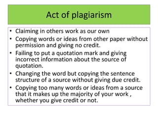Act of plagiarism
• Claiming in others work as our own
• Copying words or ideas from other paper without
permission and giving no credit.
• Failing to put a quotation mark and giving
incorrect information about the source of
quotation.
• Changing the word but copying the sentence
structure of a source without giving due credit.
• Copying too many words or ideas from a source
that it makes up the majority of your work ,
whether you give credit or not.
 