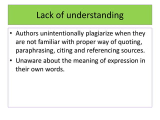Lack of understanding
• Authors unintentionally plagiarize when they
are not familiar with proper way of quoting,
paraphrasing, citing and referencing sources.
• Unaware about the meaning of expression in
their own words.
 