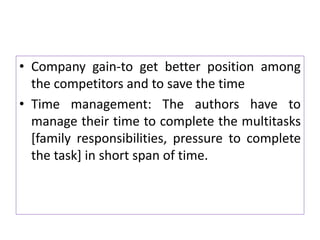 • Company gain-to get better position among
the competitors and to save the time
• Time management: The authors have to
manage their time to complete the multitasks
[family responsibilities, pressure to complete
the task] in short span of time.
 