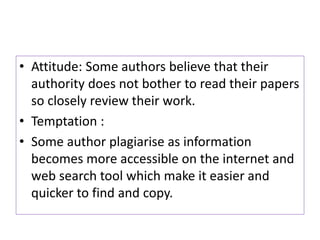 • Attitude: Some authors believe that their
authority does not bother to read their papers
so closely review their work.
• Temptation :
• Some author plagiarise as information
becomes more accessible on the internet and
web search tool which make it easier and
quicker to find and copy.
 