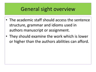General sight overview
• The academic staff should access the sentence
structure, grammar and idioms used in
authors manuscript or assignment.
• They should examine the work which is lower
or higher than the authors abilities can afford.
 