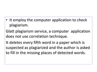 • It employ the computer application to check
plagiarism.
Glatt plagiarism service, a computer application
does not use correlation technique.
It deletes every fifth word in a paper which is
suspected as plagiarized and the author is asked
to fill in the missing places of detected words.
 