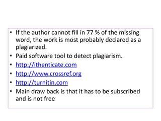 • If the author cannot fill in 77 % of the missing
word, the work is most probably declared as a
plagiarized.
• Paid software tool to detect plagiarism.
• http://ithenticate.com
• http://www.crossref.org
• http://turnitin.com
• Main draw back is that it has to be subscribed
and is not free
 