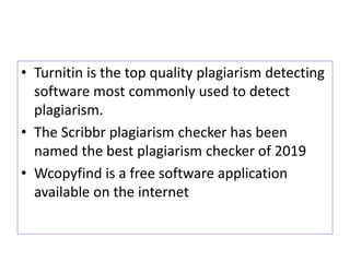 • Turnitin is the top quality plagiarism detecting
software most commonly used to detect
plagiarism.
• The Scribbr plagiarism checker has been
named the best plagiarism checker of 2019
• Wcopyfind is a free software application
available on the internet
 