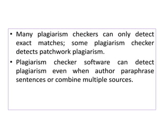 • Many plagiarism checkers can only detect
exact matches; some plagiarism checker
detects patchwork plagiarism.
• Plagiarism checker software can detect
plagiarism even when author paraphrase
sentences or combine multiple sources.
 