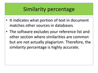 Similarity percentage
• It indicates what portion of text in document
matches other sources in databases.
• The software excludes your reference list and
other section where similarities are common
but are not actually plagiarism. Therefore, the
similarity percentage is highly accurate.
 