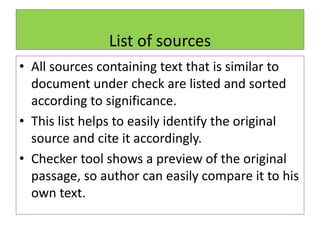 List of sources
• All sources containing text that is similar to
document under check are listed and sorted
according to significance.
• This list helps to easily identify the original
source and cite it accordingly.
• Checker tool shows a preview of the original
passage, so author can easily compare it to his
own text.
 