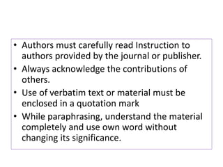 • Authors must carefully read Instruction to
authors provided by the journal or publisher.
• Always acknowledge the contributions of
others.
• Use of verbatim text or material must be
enclosed in a quotation mark
• While paraphrasing, understand the material
completely and use own word without
changing its significance.
 