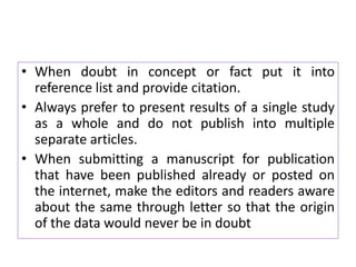 • When doubt in concept or fact put it into
reference list and provide citation.
• Always prefer to present results of a single study
as a whole and do not publish into multiple
separate articles.
• When submitting a manuscript for publication
that have been published already or posted on
the internet, make the editors and readers aware
about the same through letter so that the origin
of the data would never be in doubt
 