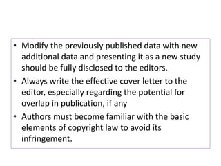 • Modify the previously published data with new
additional data and presenting it as a new study
should be fully disclosed to the editors.
• Always write the effective cover letter to the
editor, especially regarding the potential for
overlap in publication, if any
• Authors must become familiar with the basic
elements of copyright law to avoid its
infringement.
 