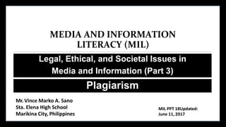 MEDIA AND INFORMATION
LITERACY (MIL)
Legal, Ethical, and Societal Issues in
Media and Information (Part 3)
Plagiarism
Mr. Vince Marko A. Sano
Sta. Elena High School
Marikina City, Philippines
MIL PPT 18Updated:
June 11, 2017
 