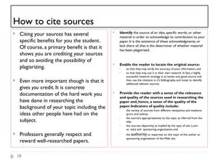10
How to cite sources
 Citing your sources has several
specific benefits for you the student.
Of course, a primary benefit is that it
shows you are crediting your sources
and so avoiding the possibility of
plagiarizing.
 Even more important though is that it
gives you credit. It is concrete
documentation of the hard work you
have done in researching the
background of your topic including the
ideas other people have had on the
subject.
 Professors generally respect and
reward well-researched papers.
 Identify the source of an idea, specific words, or other
material in order to acknowledge its contribution to your
paper. It is the existence of these acknowledgments, or
lack there of, that is the determiner of whether material
has been plagiarized.
 Enable the reader to locate the original source:
 so that they may verify the accuracy of your information, and
 so that they may use it in their own research. In fact, a highly
successful research strategy is to locate one good source and
then use the citations in it’s bibliography and notes to identify
additional relevant sources.
 Provide the reader with a sense of the relevance
and quality of the sources used in researching the
paper and, hence, a sense of the quality of the
paper. Indicators of quality include:
 the variety of sources from different viewpoints and mediums
(print and online),
 the source’s appropriateness to the topic as inferred from the
title,
 the sources objectivity as implied by the type of site (.com
vs. .edu) and sponsoring organization, and
 the authority or expertise on this topic of the author or
sponsoring organization of the Web site.
 