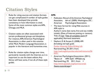 12
Citation Styles
 Rules for citing sources and citation formats
can get complicated.A number of style guides
have been developed that provide
consistency in how information is cited.
Some of the most common styles are APA,
Chicago, and MLA.
 Citation styles are often associated with
certain professional groups and disciplines.
For instance,APA,American Psychological
Association, is often used in the sciences
while MLA, Modern Language Association, is
popular in the literature and humanities area.
 Rules for citation styles change over time,
particularly recently with the Internet, so it is
important to use the latest edition.Any
library will have some, if not all, of these style
guides.
APA
 Publication Manual of the American Psychological
Association, 6th ed. (2009). Washington, DC :
American Psychological Association.
 The basic format for citing Web sources in
APA style is:
Author’s name (last name, first and any middle
initials). (Date of Internet posting or revision).
Title of page. Title of complete work [if
applicable]. Retrieval statement.
 Neyhart, D. & Karper, E. (2008).APA
formatting and style guide.
Purdue University OnlineWriting Lab.
Retrieved Aug. 29, 2011, from:
http://owl.english.purdue.edu/owl/resource/56
0/01/
 American Psychological Association. (2011).
"Basics of APA Style". APAStyle.org.
Retrieved Aug. 29, 2011, from: <
http://www.apastyle.org/learn/tutorials
/basics-tutorial.aspx>
 