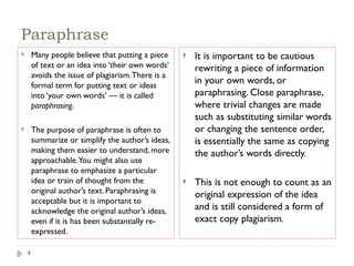 4
Paraphrase
 Many people believe that putting a piece
of text or an idea into ‘their own words’
avoids the issue of plagiarism.There is a
formal term for putting text or ideas
into ‘your own words’ — it is called
paraphrasing.
 The purpose of paraphrase is often to
summarize or simplify the author’s ideas,
making them easier to understand, more
approachable.You might also use
paraphrase to emphasize a particular
idea or train of thought from the
original author’s text. Paraphrasing is
acceptable but it is important to
acknowledge the original author’s ideas,
even if it is has been substantially re-
expressed.
 It is important to be cautious
rewriting a piece of information
in your own words, or
paraphrasing. Close paraphrase,
where trivial changes are made
such as substituting similar words
or changing the sentence order,
is essentially the same as copying
the author’s words directly.
 This is not enough to count as an
original expression of the idea
and is still considered a form of
exact copy plagiarism.
 