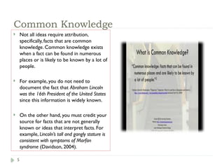 5
Common Knowledge
 Not all ideas require attribution,
specifically, facts that are common
knowledge. Common knowledge exists
when a fact can be found in numerous
places or is likely to be known by a lot of
people.
 For example, you do not need to
document the fact that Abraham Lincoln
was the 16th President of the United States
since this information is widely known.
 On the other hand, you must credit your
source for facts that are not generally
known or ideas that interpret facts. For
example, Lincoln’s tall and gangly stature is
consistent with symptoms of Marfan
syndrome (Davidson, 2004).
 
