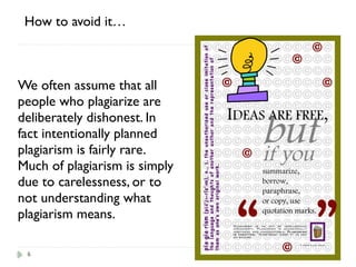 6
We often assume that all
people who plagiarize are
deliberately dishonest. In
fact intentionally planned
plagiarism is fairly rare.
Much of plagiarism is simply
due to carelessness, or to
not understanding what
plagiarism means.
How to avoid it…
 