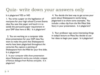 8
Quiz- write down your answers only
Is it plagiarism?YES or NO
1. You write a paper on the legalization of
marijuana for your high school Current Events
class.You save that paper and hand it in to
satisfy the persuasive paper requirement in
your EAP class here at IBU. Is it plagiarism?
2. You are working on a computer slide
show presentation for your EAP class.You
want to make the point that Shakespeare’s
works have been plagiarized throughout the
centuries.You capture a painting of
Shakespeare from the Web for your first slide.
Is it plagiarism?
3. In your computer slide show presentation
about Shakespeare’s works, you include a snippet
of famous dialogue from Romeo and Juliet. Is it
plagiarism?
4. You decide the best way to get across your
point about Shakespeare’s works being
plagiarized is to show some examples. You
include a video clip from the film West Side
Story in your presentation. Is it plagiarism?
5. Your professor says some interesting things
in today’s lecture on Plato.You decide to use
her ideas to begin your paper. Is it plagiarism?
 