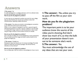 9
Answers
1.The answer: Yes.
It’s called self-plagiarism or multiple submission, and it’s not allowed unless
you have the permission of the EAP instructor
How do you fix the plagiarism problem?
In most cases, you are expected to produce new work for every college
class you take. However, you may ask your professors about their
individual policies regarding multiple submissions.
2.The answer: Yes, unless you provide an acknowledgment somewhere
in your slide show of the source of the painting.
While it is not a violation of copyright to use such a captured image for
educational purposes for one class, it may be a violation to use the image
in a setting with a larger audience or with the potential to make money:
using the image to sell your brand of beard trimmer, for example.
How do you fix the plagiarism problem?
Get in the habit of adding a list of acknowledgments to every presentation.
You can include sources for images and video as well as thanks for the
people who helped you.
3. The answer: Probably not.
Shakespeare’s plays have become part of common knowledge. Practically
anyone can quote the more famous passages:“Oh, Romeo, Romeo,
wherefore art thou, Romeo?”
How do you fix the plagiarism problem?
You can always play it safe and include an acknowledgment of your source.
4.The answer: No, unless you try
to pass off the film as your own
work.
How do you fix the plagiarism
problem?
The important point is to let your
audience know the source of the
video you’re showing.And don’t
show too much of it, so that the bulk
of your presentation doesn’t turn
out to be someone else’s work.
5.The answer: Yes.
You must acknowledge the use of
any ideas that are not your own.
 
