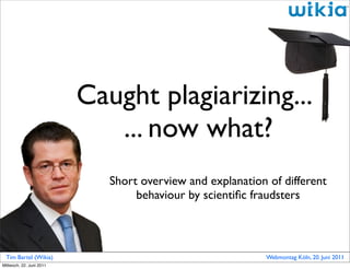 Caught plagiarizing...
                             ... now what?
                             Short overview and explanation of different
                                  behaviour by scientiﬁc fraudsters



 Tim Bartel (Wikia)                                         Webmontag Köln, 20. Juni 2011
Mittwoch, 22. Juni 2011
 
