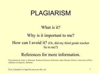 PLAGIARISM

                                             What is it?
                         Why is it important to me?
     How can I avoid it? (Or, did my third grade teacher
                                                 lie to me?)

                 References for more information.
Presentation by Joyce A. Brannan, Technical Services Librarian, Julia Tutwiler Library, University of West
Alabama, Livingston, Alabama.


[Yes, I checked. It is legal for me to use this. es]                                                  1
 
