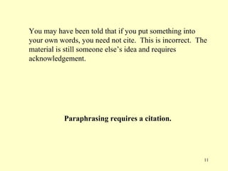 You may have been told that if you put something into
your own words, you need not cite. This is incorrect. The
material is still someone else’s idea and requires
acknowledgement.




           Paraphrasing requires a citation.




                                                        11
 