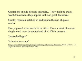 Quotations should be used sparingly. They must be exact,
word-for-word as they appear in the original document.
Quotes require a citation in addition to the use of quote
marks.
Every quoted word needs to be cited. Even a short phrase or
single word must be quoted and cited if it is unusual.
“pretzeled logic”
“clandestine coup”
Using Sources Effectively: Strengthening Your Writing and Avoiding Plagiarism. Robert A. Harris. Los
Angeles, California: Pyrczak Publishers, 2002.




                                                                                                15
 