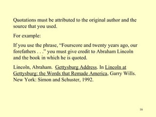 Quotations must be attributed to the original author and the
source that you used.
For example:
If you use the phrase, “Fourscore and twenty years ago, our
forefathers . . .” you must give credit to Abraham Lincoln
and the book in which he is quoted.
Lincoln, Abraham. Gettysburg Address. In Lincoln at
Gettysburg: the Words that Remade America, Garry Wills.
New York: Simon and Schuster, 1992.




                                                               16
 