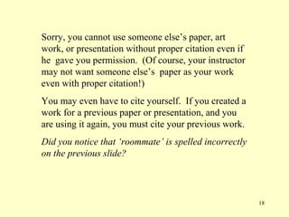 Sorry, you cannot use someone else’s paper, art
work, or presentation without proper citation even if
he gave you permission. (Of course, your instructor
may not want someone else’s paper as your work
even with proper citation!)
You may even have to cite yourself. If you created a
work for a previous paper or presentation, and you
are using it again, you must cite your previous work.
Did you notice that ‘roommate’ is spelled incorrectly
on the previous slide?




                                                        18
 