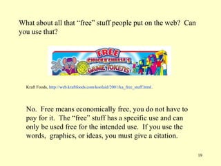 What about all that “free” stuff people put on the web? Can
you use that?




  Kraft Foods, http://web.kraftfoods.com/koolaid/2001/ka_free_stuff.html.




  No. Free means economically free, you do not have to
  pay for it. The “free” stuff has a specific use and can
  only be used free for the intended use. If you use the
  words, graphics, or ideas, you must give a citation.

                                                                            19
 