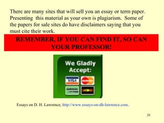 There are many sites that will sell you an essay or term paper.
Presenting this material as your own is plagiarism. Some of
the papers for sale sites do have disclaimers saying that you
must cite their work.
  REMEMBER, IF YOU CAN FIND IT, SO CAN
         YOUR PROFESSOR!




   Essays on D. H. Lawrence, http://www.essays-on-dh-lawrence.com.

                                                                     20
 