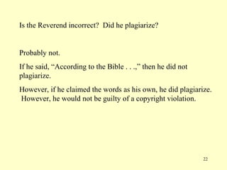 Is the Reverend incorrect? Did he plagiarize?


Probably not.
If he said, “According to the Bible . . .,” then he did not
plagiarize.
However, if he claimed the words as his own, he did plagiarize.
However, he would not be guilty of a copyright violation.




                                                              22
 