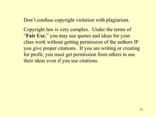 Don’t confuse copyright violation with plagiarism.
Copyright law is very complex. Under the terms of
“Fair Use,” you may use quotes and ideas for your
class work without getting permission of the authors IF
you give proper citations. If you are writing or creating
for profit, you must get permission from others to use
their ideas even if you use citations.




                                                        23
 