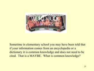 Sometime in elementary school you may have been told that
if your information comes from an encyclopedia or a
dictionary it is common knowledge and does not need to be
cited. That is a MAYBE. What is common knowledge?


                                                        25
 