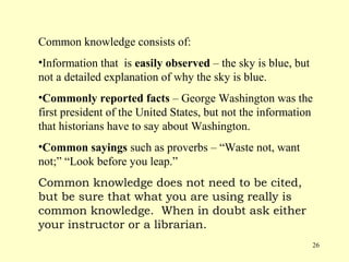 Common knowledge consists of:
•Information that is easily observed – the sky is blue, but
not a detailed explanation of why the sky is blue.
•Commonly reported facts – George Washington was the
first president of the United States, but not the information
that historians have to say about Washington.
•Common sayings such as proverbs – “Waste not, want
not;” “Look before you leap.”
Common knowledge does not need to be cited,
but be sure that what you are using really is
common knowledge. When in doubt ask either
your instructor or a librarian.
                                                              26
 