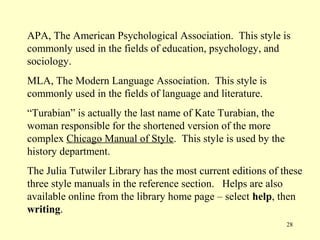 APA, The American Psychological Association. This style is
commonly used in the fields of education, psychology, and
sociology.
MLA, The Modern Language Association. This style is
commonly used in the fields of language and literature.
“Turabian” is actually the last name of Kate Turabian, the
woman responsible for the shortened version of the more
complex Chicago Manual of Style. This style is used by the
history department.
The Julia Tutwiler Library has the most current editions of these
three style manuals in the reference section. Helps are also
available online from the library home page – select help, then
writing.
                                                             28
 
