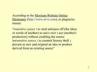 According to the Merriam-Webster Online
Dictionary (http://www.m-w.com), to plagiarize
means:
“transitive senses : to steal and pass off (the ideas
or words of another) as one's own : use (another's
production) without crediting the source
intransitive senses : to commit literary theft :
present as new and original an idea or product
derived from an existing source”




                                                        3
 