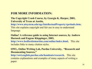 FOR MORE INFORMATION:
The Copyright Crash Course, by Georgia K. Harper, 2001,
University of Texas at Austin,
http://www.utsystem.edu/ogc/IntellectualProperty/cprtindx.htm.
This site explains copyright and fair use in easy to understand
language.
Online! A reference guide to using Internet sources, by Andrew
Harnock and Eugene Kleppinger, 2003,
http://www.bedfordstmartins.com/online/index.html. This site
includes links to many citation styles.
OWL, Online Writing Lab, Purdue University, “Research and
Documenting Sources,”
http://owl.english.purdue.edu/handouts/research. This site
contains explanations and examples of many aspects of writing a
paper.
                                                                  30
 