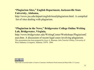 “Plagiarism Sites,” English Department, Jacksonville State
University, Alabama,
http://www.jsu.edu/depart/english/treed/plagiarism.html. A compiled
list of sites dealing with plagiarism.


“Plagiarism in the News,” Bridgewater College Online Writing
Lab, Bridgewater, Virginia,
http://www.bridgewater.edu/WritingCenter/Workshops/PlagiarismC
ases.htm. A discussion of recent legal cases involving plagiarism.
This presentation has been prepared by Joyce A. Brannan, Julia Tutwiler Library, University of
West Alabama, Livingston, Alabama, 35470. 2004.




This work is licensed under a Creative Commons Attribution-NonCommercial-ShareAlike 2.5 License.
                                                                                                   31
 