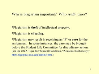 Why is plagiarism important? Who really cares?


Plagiarism is theft of intellectual property.
Plagiarism is cheating.
Plagiarism may result in receiving an ‘F’ or zero for the
assignment. In some instances, the case may be brought
before the Student Life Committee for disciplinary action.
(see the UWA Tiger Paw Student Handbook, “Academic Dishonesty,”
http://tigerpaw.uwa.edu/admin5.htm.)




                                                                  5
 
