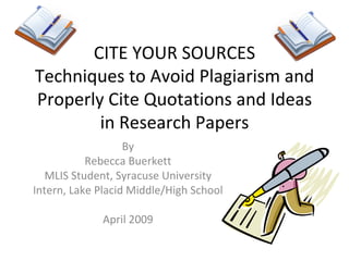 CITE YOUR SOURCES Techniques to Avoid Plagiarism and Properly Cite Quotations and Ideas in Research Papers By Rebecca Buerkett MLIS Student, Syracuse University Intern, Lake Placid Middle/High School April 2009 