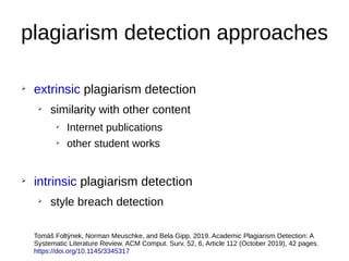 plagiarism detection approaches
➢
extrinsic plagiarism detection
➢
similarity with other content
➢
Internet publications
➢
other student works
➢
intrinsic plagiarism detection
➢
style breach detection
Tomáš Foltýnek, Norman Meuschke, and Bela Gipp. 2019. Academic Plagiarism Detection: A
Systematic Literature Review. ACM Comput. Surv. 52, 6, Article 112 (October 2019), 42 pages.
https://doi.org/10.1145/3345317
 
