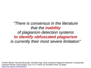 "There is consensus in the literature
that the inability
of plagiarism detection systems
to identify obfuscated plagiarism
is currently their most severe limitation"
Tomáš Foltýnek, Norman Meuschke, and Bela Gipp. 2019. Academic Plagiarism Detection: A Systematic
Literature Review. ACM Comput. Surv. 52, 6, Article 112 (October 2019), 42 pages.
https://doi.org/10.1145/3345317
 