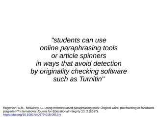 "students can use
online paraphrasing tools
or article spinners
in ways that avoid detection
by originality checking software
such as Turnitin"
Rogerson, A.M., McCarthy, G. Using Internet based paraphrasing tools: Original work, patchwriting or facilitated
plagiarism? International Journal for Educational Integrity 13, 2 (2017).
https://doi.org/10.1007/s40979-016-0013-y
 