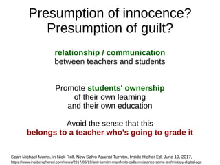 Presumption of innocence?
Presumption of guilt?
relationship / communication
between teachers and students
Promote students' ownership
of their own learning
and their own education
Avoid the sense that this
belongs to a teacher who’s going to grade it
Sean Michael Morris, in Nick Roll, New Salvo Against Turnitin, Inside Higher Ed, June 19, 2017,
https://www.insidehighered.com/news/2017/06/19/anti-turnitin-manifesto-calls-resistance-some-technology-digital-age
 