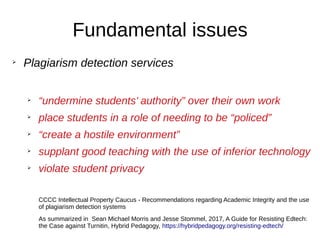 Fundamental issues
➢
Plagiarism detection services
➢
“undermine students’ authority” over their own work
➢
place students in a role of needing to be “policed”
➢
“create a hostile environment”
➢
supplant good teaching with the use of inferior technology
➢
violate student privacy
CCCC Intellectual Property Caucus - Recommendations regarding Academic Integrity and the use
of plagiarism detection systems
As summarized in Sean Michael Morris and Jesse Stommel, 2017, A Guide for Resisting Edtech:
the Case against Turnitin, Hybrid Pedagogy, https://hybridpedagogy.org/resisting-edtech/
 