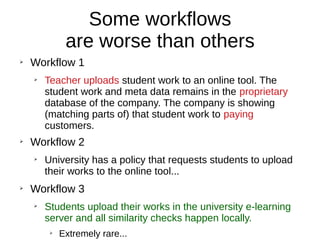 Some workflows
are worse than others
➢
Workflow 1
➢
Teacher uploads student work to an online tool. The
student work and meta data remains in the proprietary
database of the company. The company is showing
(matching parts of) that student work to paying
customers.
➢
Workflow 2
➢
University has a policy that requests students to upload
their works to the online tool...
➢
Workflow 3
➢
Students upload their works in the university e-learning
server and all similarity checks happen locally.
➢
Extremely rare...
 