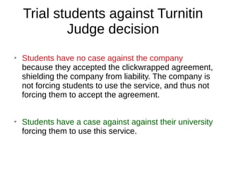Trial students against Turnitin
Judge decision
➢
Students have no case against the company
because they accepted the clickwrapped agreement,
shielding the company from liability. The company is
not forcing students to use the service, and thus not
forcing them to accept the agreement.
➢
Students have a case against against their university
forcing them to use this service.
 