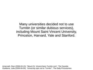 Many universities decided not to use
Turnitin (or similar dubious services),
including Mount Saint Vincent University,
Princeton, Harvard, Yale and Stanford.
Amarnath, Ravi (2006-03-15). "Mount St. Vincent bans Turnitin.com". The Gazette.
Osellame, Julia (2006-04-04). "University opts not to 'Turnitin'". The Daily Princetonian.
 