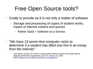 Free Open Source tools?
➢
Costly to provide as it is not only a matter of software
➢
Storage and processing of copies of student works,
copies of internet content and queries
➢
Rather SaaS = Software as a Service.
➢
"We have 13 seven-foot computer racks to
determine if a student has lifted one line in an essay
from the Internet."
➢
John Barrie, founder of Turnitin, In Emanuella Grinberg, Student wins battle against
plagiarism-detection requirement, Court TV, January 21, 2004
https://edition.cnn.com/2004/LAW/01/21/ctv.plagiarism/
 