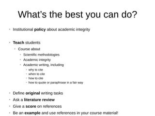 What’s the best you can do?
➢
Institutional policy about academic integrity
➢
Teach students
➢
Course about
➢
Scientific methodologies
➢
Academic integrity
➢
Academic writing, including
➢
why to cite
➢
when to cite
➢
how to cite
➢
how to quote or paraphrase in a fair way
➢
Define original writing tasks
➢
Ask a literature review
➢
Give a score on references
➢
Be an example and use references in your course material!
 